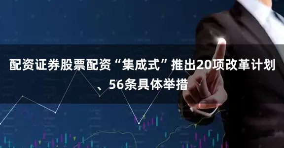 配资证券股票配资“集成式”推出20项改革计划、56条具体举措