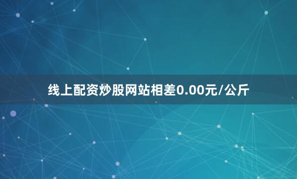 线上配资炒股网站相差0.00元/公斤