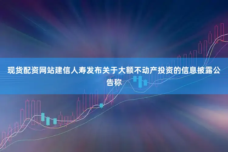 现货配资网站建信人寿发布关于大额不动产投资的信息披露公告称