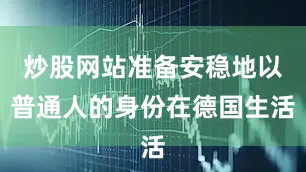 炒股网站准备安稳地以普通人的身份在德国生活