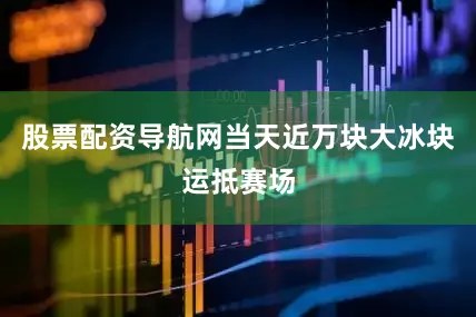 股票配资导航网当天近万块大冰块运抵赛场