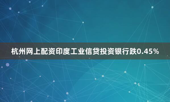 杭州网上配资印度工业信贷投资银行跌0.45%