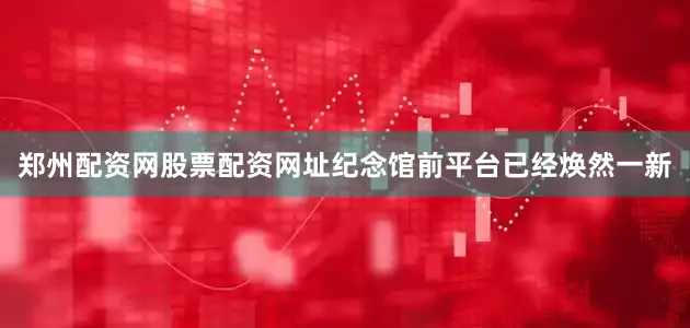 郑州配资网股票配资网址纪念馆前平台已经焕然一新