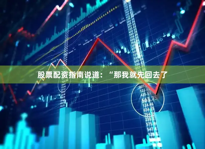 股票配资指南说道：“那我就先回去了