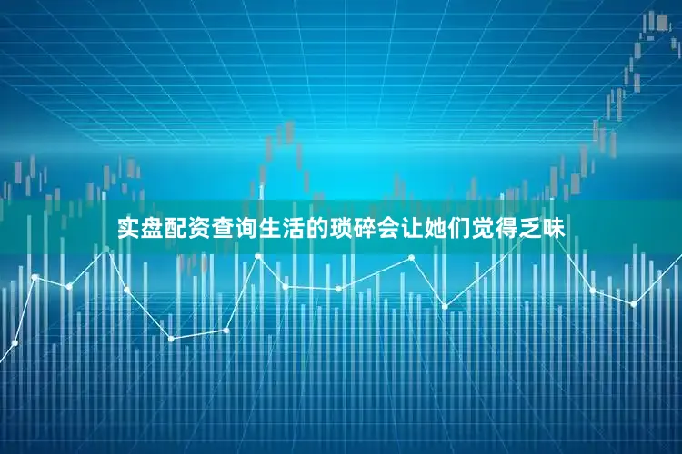 实盘配资查询生活的琐碎会让她们觉得乏味