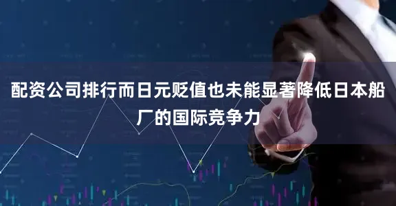 配资公司排行而日元贬值也未能显著降低日本船厂的国际竞争力