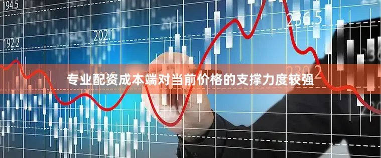 专业配资成本端对当前价格的支撑力度较强