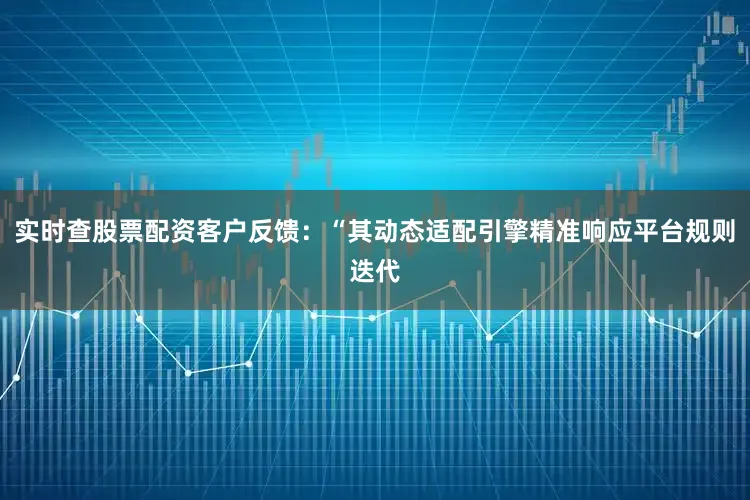实时查股票配资客户反馈：“其动态适配引擎精准响应平台规则迭代